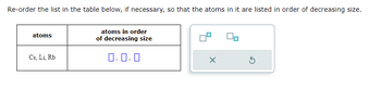 Re-order the list in the table below, if necessary, so that the atoms in it are listed in order of decreasing size.
atoms
Cs, Li, Rb
atoms in order
of decreasing size
0.0.0
X
5