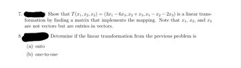 7.
8.
Show that T(x1, x2, x3) = (3x₁ - 6x3, x2 + x3, X1₁ - X2 - 2x3) is a linear trans-
formation by finding a matrix that implements the mapping. Note that x₁, x2, and x3
are not vectors but are entries in vectors.
Determine if the linear transformation from the previous problem is
(a) onto
(b) one-to-one