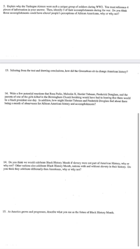 5. Explain why the Tuskegee Airmen were such a unique group of soldiers during WWW2. You must reference 4
pieces of information in your answer. Then, identify 3 of their accomplishments during the war. Do you think
those accomplishments could have altered people's perceptions of African Americans, why or why not?
13. Inferring from the text and drawing conclusions, how did the Greensboro sit-in change American history?
14. Write a few potential reactions that Rosa Parks, Malcolm X, Harriet Tubman, Frederick Douglass, and the
parents of one of the girls killed in the Birmingham Church bombing would have had to hearing that there would
be a black president one day. In addition, how might Harriet Tubman and Frederick Douglass feel about there
being a month of observance for African American history and accomplishments?
14. Do you think we would celebrate Black History Month if slavery were not part of Amerie
why not? Other nations also celebrate Black History Month, nations with and without slavery in their history. Do
you think they celebrate differently than Americans, why or why not?
History, why or
15. As America grows and progresses, describe what you see as the future of Black History Month.
