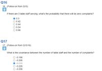 Q16
16. (Follow-on from Q15)
If there are 3 table staff serving, what's the probability that there will be zero complaints?
0.3
0.42
0.44
0.54
0.68
Q17
17. (Follow-on from Q15/16)
What is the covariance between the number of table staff and the number of complaints?
O-0.196
-0.206
-0.216
-0.226
-0.236
