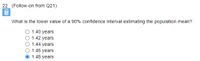 22. (Follow-on from Q21)
What is the lower value of a 90% confidence interval estimating the population mean?
O 1.40 years
O 1.42 years
1.44 years
1.46 years
1.48 years
