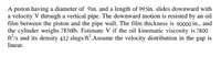 A piston having a diameter of 9in. and a length of 995in. slides downward with
a velocity V through a vertical pipe. The downward motion is resisted by an oil
film between the piston and the pipe wall. The film thickness is 90000 in., and
the cylinder weighs 7836lb. Estimate V if the oil kinematic viscosity is 7800
ft'/s and its density 432 slugs/ft.Assume the velocity distribution in the gap is
linear.
