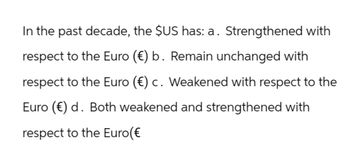 In the past decade, the $US has: a. Strengthened with
respect to the Euro (€) b. Remain unchanged with
respect to the Euro (€) c. Weakened with respect to the
Euro (€) d. Both weakened and strengthened with
respect to the Euro(€