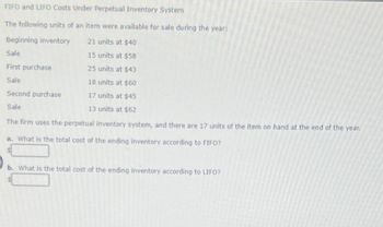 FIFO and LIFO Costs Under Perpetual Inventory System
The following units of an item were available for sale during the year:
Beginning inventory
21 units at $40
Sale
15 units at $58
First purchase
25 units at $43
Sale
18 units at $60
Second purchase
17 units at $45
Sale
13 units at $62
The firm uses the perpetual inventory system, and there are 17 units of the item on hand at the end of the year.
a. What is the total cost of the ending inventory according to FIFO?
b. What is the total cost of the ending inventory according to LIFO?