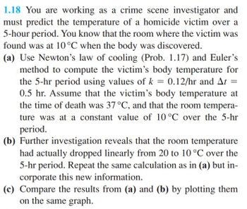 1.18 You are working as a crime scene investigator and
must predict the temperature of a homicide victim over a
5-hour period. You know that the room where the victim was
found was at 10°C when the body was discovered.
(a) Use Newton's law of cooling (Prob. 1.17) and Euler's
method to compute the victim's body temperature for
the 5-hr period using values of k = 0.12/hr and At =
0.5 hr. Assume that the victim's body temperature at
the time of death was 37 °C, and that the room tempera-
ture was at a constant value of 10 °C over the 5-hr
period.
(b) Further investigation reveals that the room temperature
had actually dropped linearly from 20 to 10 °C over the
5-hr period. Repeat the same calculation as in (a) but in-
corporate this new information.
(c) Compare the results from (a) and (b) by plotting them
on the same graph.