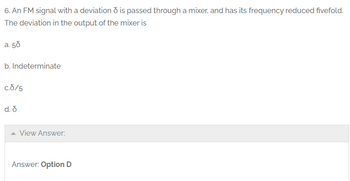 6. An FM signal with a deviation is passed through a mixer, and has its frequency reduced fivefold.
The deviation in the output of the mixer is
a. 50
b. Indeterminate
c.8/5
d. d
View Answer:
Answer: Option D