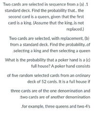 Two cards are selected in sequence from a (a) .1
standard deck. Find the probability that.. the
second card is a queen, given that the first
card is a king. (Assume that the king.is not
replaced.)
Two cards are selected, with replacement, (b)
from a standard deck. Find the probability.of
.selecting a king and then selecting a queen
What is the probability that a poker hand is a (c)
full house? A poker hand consists
of five random selected cards from an ordinary
deck of 52 cards. It is a full house if
three cards are of the one denomination and
:two cards are of another denomination
.for example, three queens and two 4's
