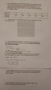4. On a winter day your local automobile service garage receives
many calls from persons who need help starting their cars. The
number of calls varies depending on the temperature. The
table gives the number of calls as a function of the temperature
(in degrees Celsius).
Temperature
(°C)
Number
-12
-9-
0.
4
9.
250
190
140
125
100
of Calls
Plot the data on the following grid using an appropriate scale
and iabeled axis
a.
b.
Use your graphing calculator to determine the equation of
the regression line for the data in the tabie. Round your vaiues to
the nearest thousandths.
9 = bx +a
b= SPISS = -1935
272
=-7 || 3
a=M4-M =161 - (-711x-1) = 153-886
C. Use your regression equation to determine how many service
calls the garage can expect if the temperature drops to -20° C.
when 2=-200
y=-7.113 (20)+153.88
= 296.14
d. How reliable do you think your output value is when the input is
- 20°C? Is this an example of interpolating or extrapolating the
data? Explain.
e. The correlation coefficient (r) in this situation is about-.98.
Explain the strength of this relationship.
