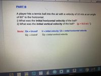 I I6
PART B
A player hits a tennis ball into the air with a velocity of 10 m/s at an angle
of 60° to the horizontal.
i) What was the initial horizontal velocity of the ball?
i) What was the initial vertical velocity of the ball? (g = 9.8 m/s)
U = initial velocity: Ux initial horizontal velocity
Uy = initial vertical velocity
Note: Ux = Ucose
Uy = Usine
%3D
9ME
