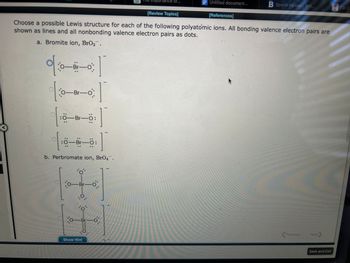 이
%%$
.
—Br-O
Choose a possible Lewis structure for each of the following polyatomic ions. All bonding valence electron pairs are
shown as lines and all nonbonding valence electron pairs as dots.
a. Bromite ion, BrO₂.
]
T
1
b. Perbromate ion, BrO4.
1:0-
0-Br-o
:0 Ö-Br-O
:0-Br-Ö:
o'
o-Br
.O.
O
o Br
Show Hint
o
Te importance of...
-0.
[Review Topics]
Untitled document...
[References]
B Sports Injuries Ant...
Previous
Next
Save and Exit
FTSTOF