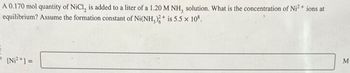 A 0.170 mol quantity of NiCl, is added to a liter of a 1.20 M NH, solution. What is the concentration of Ni²+ ions at
equilibrium? Assume the formation constant of Ni(NH3)2+ is 5.5 × 108.
[Ni²+]=
M