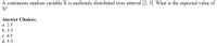 A continuous random variable X is uniformly distributed over interval [2, 5]. What is the expected value of
X?
Answer Choices:
а. 2.5
b. 3.5
с. 4.5
d. 5.5
