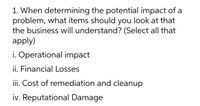 **Question:**

When determining the potential impact of a problem, what items should you look at that the business will understand? (Select all that apply)

i. Operational impact  
ii. Financial Losses  
iii. Cost of remediation and cleanup  
iv. Reputational Damage  

This text is designed to guide businesses in assessing various dimensions of potential problems, ensuring comprehensiveness in evaluation.