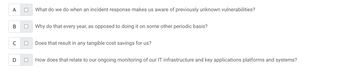 **Self-Assessment Questions: Incident Response and IT Infrastructure**

1. (A) What do we do when an incident response makes us aware of previously unknown vulnerabilities?
   - ☐

2. (B) Why do that every year, as opposed to doing it on some other periodic basis?
   - ☐

3. (C) Does that result in any tangible cost savings for us?
   - ☐

4. (D) How does that relate to our ongoing monitoring of our IT infrastructure and key applications platforms and systems?
   - ☐

These questions aim to evaluate your understanding and critical thinking regarding incident response practices, periodic assessments, cost-saving implications, and the relevance of these activities to ongoing IT infrastructure monitoring.