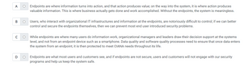 A
O
B O
с O
D
O
Endpoints are where information turns into action, and that action produces value; on the way into the system, it is where action produces
valuable information. This is where business actually gets done and work accomplished. Without the endpoints, the system is meaningless.
Users, who interact with organizational IT infrastructures and information at the endpoints, are notoriously difficult to control; if we can better
control and secure the endpoints themselves, then we can prevent most end user introduced security problems.
While endpoints are where many users do information work, organizational managers and leaders draw their decision support at the systems
level, and not from an endpoint device such as a smartphone. Data quality and software quality processes need to ensure that once data enters
the system from an endpoint, it is then protected to meet CIANA needs throughout its life.
Endpoints are what most users and customers see, and if endpoints are not secure, users and customers will not engage with our security
programs and help us keep the system safe.