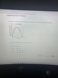 om/common-assessment-delivery/start/4718963204?action=onresume&submissionid=429462551
Lessons 8-5 to 8-7 Review
*The graph shows the height in feet of an object above the ground t seconds after it was launched from the ground.
Launched Object
32
Time (s)
Which function is best represented by the graph of this situation?
O h (z) = -16t2 + 64t
Oh(z) = -16t2 - 64t
O h(z) = -16t2 + 128t - 256
O h(z) = -16t2 - 128t - 256
3
4
5
6
10
ere to search
Height Above Ground (ft)
