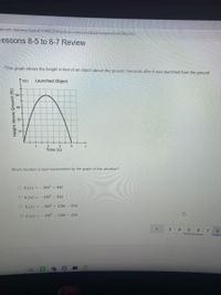 Esment-delivery/start/4718963204?action=onresume&submissionld=429462551
cessons 8-5 to 8-7 Review
*The graph shows the height in feet of an object above the ground t seconds after it was launched from the ground.
Launched Object
64
2.
3
Time (s)
4'
Which function is best represented by the graph of this situation?
O h (z) = -16t2 + 64t
Oh(x) = -16t2 – 64t
O h (x) = -16t² + 128t – 256
O h(x)= -16t2 – 128t – 256
3
4
6
8.
Height Above Ground (ft)
