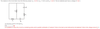 The resistors in the circuit below have the following values: R₁ = 6.70 , R₂ = 7.00 , and R3 = 4.30 . The two batteries each have a voltage of 7.00 V.
www
R3
www.
.E₁
R₁
E₂
(a) Find the current in through R3.
1.8
X
Is it possible to reduce the circuit by considering series and/or parallel combination of resistors? What is the total current delivered by the batteries? What is the voltage across R3? A