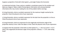 ### Projectile Motion Problem

**Suppose a projectile is fired with initial speed \( v_0 \) and angle \( \theta \) above the horizontal.**

#### a) Understand and Plan

- **Task:** Draw a picture, establish a coordinate system for this problem, and label your diagram.
- **Action:** Make a table of known/given information and unknown/wanted information (this may involve reading the rest of the problem before starting).

#### b) Maximum Height Expression

- **Using Kinematics:** Derive a symbolic expression for the maximum height reached by the projectile.
- **Check:** Verify the physical units of your expression.

#### c) Total Time in Air

- **Using Kinematics:** Derive a symbolic expression for the total time the projectile is in the air.
- **Check:** Verify the physical units of your expression.

#### d) Velocity at Time \( t \)

- **Using Kinematics:** Derive an expression for the magnitude and direction angle of the projectile's velocity at time \( t \) after the object is fired.
- **Check:** Verify the physical units of your expression.

#### e) Given Initial Conditions

- **Problem Conditions:** Suppose that the projectile is fired with an initial speed of \( v_0 = 46.6 \, \text{m/s} \) and \( \theta = 42.2^\circ \).
- **Task:** Determine the magnitude and direction angle of the projectile’s velocity \( 1.50 \, \text{s} \) after being fired.