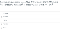 How much energy is released when 1.40 µg of 3H have decayed to 3He? The mass of
3He is 3.016029 u, the mass of 3H is 3.016049 u, and 1 u = 931.494 MeV/c2.
O 11,900 J
O 23,900 J
O 7970 J
O 71,700 J
O 830 J
