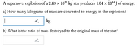 A supernova explosion of a 2.49 × 1031 kg star produces 1.04 x 1044 J of energy.
a) How many kilograms of mass are converted to energy in the explosion?
kg
b) What is the ratio of mass destroyed to the original mass of the star?
