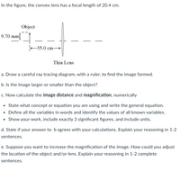 In the figure, the convex lens has a focal length of 20.4 cm.
Object
9.70 mm
35.0 cm-
Thin Lens
a. Draw a careful ray tracing diagram, with a ruler, to find the image formed.
b. Is the image larger or smaller than the object?
c. Now calculate the image distance and magnification, numerically
• State what concept or equation you are using and write the general equation.
• Define all the variables in words and identify the values of all known variables.
• Show your work, include exactly 3 significant figures, and include units.
d. State if your answer to b agrees with your calculations. Explain your reasoning in 1-2
sentences.
e. Suppose you want to increase the magnification of the image. How could you adjust
the location of the object and/or lens. Explain your reasoning in 1-2 complete
sentences.
