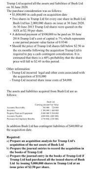 Trump Ltd acquired all the assets and liabilities of Bush Ltd
on 30 June 2020.
The purchase consideration was as follows:
$1,000,000 in cash paid on acquisition date
• Two shares in Trump Ltd for every one share in Bush Ltd.
Bush Ltd has 2,000,000 shares on issue at 30 June 2020.
At 30 June 2013 Trump Ltd shares were quoted on the
ASX at $2.50
per share.
• A deferred payment of $500,000 to be paid on 30 June
2014.Trump Ltd's cost of capital is 7% which represents
a one period present value factor of 0.9346
• Should the price of Trump Ltd shares fall below $2.50 in
the six months following the acquisition Trump Ltd is
required to pay a cash contingent consideration. It is
estimated that there is a 60% probability that the share
price will fall to $2.45 in this period.
Other information
Trump Ltd incurred legal and other costs associated with
the acquisition of $10,000
- Trump Ltd incurred share issue costs of $4,000
The assets and liabilities acquired from Bush Ltd are as
follows:
Bush Ltd
Carrying amount Fair Value
760 000
Accounts Receivable
720 000
1 300 000 1 440 000
Inventory
Property Plant and Equipment
Accounts Payable
8 680 000 9 560 000
(680 000) (680 000)
Provision for Employee Benefits
(170 000) (220 000)
In addition Bush Ltd has contingent liabilities of $40,000 at
the acquisition date.
Required:
a) Prepare an acquisition analysis for Trump Ltd's
acquisition of the net assets of Bush Ltd
b) Prepare the journal entries to record the acquisition in
the books of Trump Ltd
c) Prepare the journal entry in the books of Trump Ltd if
Trump Ltd had purchased all the issued shares of Bush
Ltd by issuing 5,000,000 shares in Trump Ltd at an
issue price of $2.50 per share.

