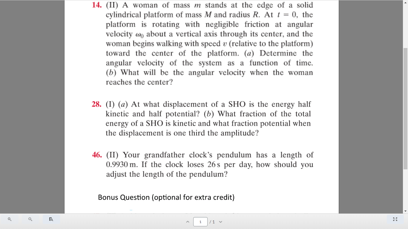 14. (II) A woman of mass m stands at the edge of a solid
cylindrical platform of mass M and radius R. At t = 0, the
platform is rotating with negligible friction at angular
velocity wo about a vertical axis through its center, and the
woman begins walking with speed v (relative to the platform)
toward the center of the platform. (a) Determine the
angular velocity of the system as a function of time.
(b) What will be the angular velocity when the woman
reaches the center?
28. (I) (a) At what displacement of a SHO is the energy half
kinetic and half potential? (b) What fraction of the total
energy of a SHO is kinetic and what fraction potential when
the displacement is one third the amplitude?
46. (II) Your grandfather clock's pendulum has a length of
0.9930 m. If the clock loses 26 s per day, how should you
adjust the length of the pendulum?
Bonus Question (optional for extra credit)
