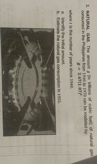 3. NATURAL GAS. The amount g (in trillions of cubic feet) of natural gas
consumed in the Philippines from 1940 to 1970 can be modeled by
g = 2.67(1.07)
%3D
where t is the number of years since 1940.
a. Identify the initial amount.
b. Estimate the natural gas consumption in 1955.
