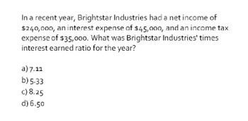 In a recent year, Brightstar Industries had a net income of
$240,000, an interest expense of $45,000, and an income tax
expense of $35,000. What was Brightstar Industries' times
interest earned ratio for the year?
a) 7.11
b) 5.33
c) 8.25
d) 6.50