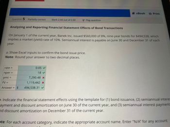 Question 5 Partially correct Mark 2.50 out of 2.60
Analyzing and Reporting Financial Statement Effects of Bond Transactions
On January 1 of the current year, Banek Inc. issued $560,000 of 8%, nine-year bonds for $494,538, which
implies a market (yield) rate of 10%. Semiannual interest is payable on June 30 and December 31 of each
year.
a. Show Excel inputs to confirm the bond issue price.
Note: Round your answer to two decimal places.
rate=
nper =
pmt =
FV =
Answer = $
P Flag question
0.05 ✔
18 ✔
7,290.48 x
1,119,442 x
494,538.31 ✔
eBook
Print
5. Indicate the financial statement effects using the template for (1) bond issuance, (2) semiannual interes
ayment and discount amortization on June 30 of the current year, and (3) semiannual interest payment
and discount amortization on December 31 of the current year.
te: For each account category, indicate the appropriate account name. Enter "N/A" for any account