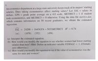 3.
An economics department at a large state university keeps track of its majors' starting
salaries. Does taking econometrics affect starting salary? Let SAL
dollars, GPA = grade point average on a 4.0 scale, METRICS = 1 if student
took econometrics, and METRICS = 0 otherwise. Using the data file metrics.dat,
which contains information on 50 recent graduates, we obtain the estimated
regression
salary in
%3D
%3D
%3D
%3D
SAL = 24200 + 1643GPA + 5033METRICS R = 0.74
%3D
(se)
(1078) (352)
(456)
(a) Interpret the estimated equation.
(b) How would you modify the equation to see whether women had lower starting
salaries than men? (Hint: Define an indicator variable FEMALE = 1, if female:
%3D
zero otherwise.)
(c) How would you modify the equation to see if the value of econometrics was the
same for men and women?
