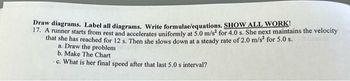 Draw diagrams. Label all diagrams. Write formulae/equations. SHOW ALL WORK!
17. A runner starts from rest and accelerates uniformly at 5.0 m/s² for 4.0 s. She next maintains the velocity
that she has reached for 12 s. Then she slows down at a steady rate of 2.0 m/s² for 5.0 s.
a. Draw the problem
b. Make The Chart
c. What is her final speed after that last 5.0 s interval?