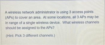 A wireless network administrator is using 3 access points
(APS) to cover an area. At some locations, all 3 APs may be
in range of a single wireless device. What wireless channels
should be assigned to the APs?
(Hint: Pick 3 different channels.)