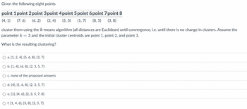 Given the following eight points
point 1 point 2 point 3 point 4 point 5 point 6 point 7 point 8
(4,1) (7,6) (6,2) (2,4) (5, 3) (1,7) (8,5)
(3,8)
cluster them using the k-means algorithm (all distances are Euclidean) until convergence, i.e. until there is no change in clusters. Assume the
parameter k = 3 and the initial cluster centroids are point 1, point 2, and point 3.
What is the resulting clustering?
O a. {1, 2, 4), (5, 6, 8}, {3,7}
O b. {1, 4), (6, 8}, {2, 3, 5, 7}
c. none of the proposed answers
d. {4}, {1, 6, 8}, {2, 3, 5, 7}
O e. {1}, {4, 6}, {2, 3, 5, 7, 8}
O f. {1, 4, 6}, {3, 8}, {2, 5, 7}