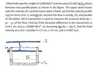 A fluid with specific weight of 12000 N/m³ and viscosity of 0.002 kg/m.s flows
between two parallel plates as shown in the figure. The upper plate moves
with the velocity of U and the lower plate is fixed. (a) Find the velocity profile
u(y) in terms of h, U, and dp/dx. Assume the flow is steady, 2D, and parallel
to the plates. (b) A manometer is used to measure the pressure drop Ap =
p2- pi of the flow. Find Ap if the elevation difference in the manometer is
H=0.2 cm and ym=16000 N/m³. (c) Assuming dp/dx Ap/L, find the fluid
velocity at y=h/2. Consider h=2.5 cm, L=15 cm, and U=0.007 m/s.
