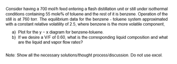 Consider having a 700 mol/h feed entering a flash distillation unit or still under isothermal
conditions containing 55 mole% of toluene and the rest of it is benzene. Operation of the
still is at 760 torr. The equilibrium data for the benzene - toluene system approximated
with a constant relative volatility of 2.5, where benzene is the more volatile component,
a)
b)
Plot for the y - x diagram for benzene-toluene.
If we desire a V/F of 0.60, what is the corresponding liquid composition and what
are the liquid and vapor flow rates?
Note: Show all the necessary solutions/thought process/discussion. Do not use excel.