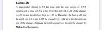 Exercise [5]
A trapezoidal channel is 5.0 km long with the side slopes of Z-0.5
constructed in clay soil. Up to the first 2 km, the bed-width of the channel
is 4.90 m and the depth of flow is 1.05 m. Thereafter, the bed-width and
the depth are 4.0 m and 0.885 m, respectively, right up to the downstream
end of the channel. Estimate the total seepage loss through the channel by
Moles-Worth equation.
