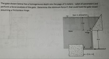 The gate shown below has a homogeneous depth into the page of 5 meters. Label all parameters and
perform a force analysis of the gate. Determine the minimum force P, that could hold the gate closed
assuming a frictionless hinge.
Open to atmosphere
Water
3m
Hinge
B
-2m-
4 m
P