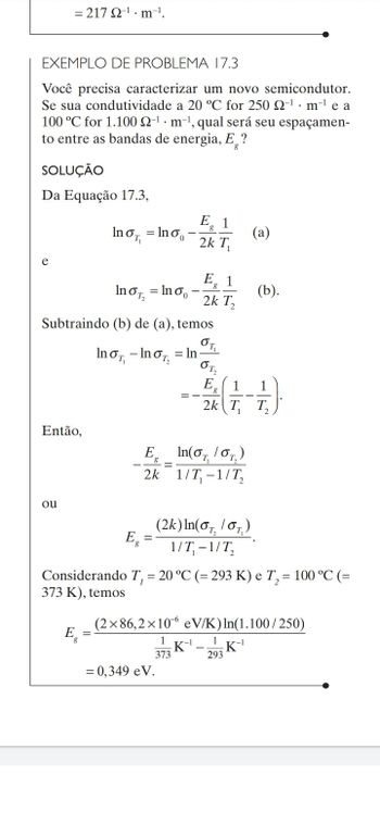 = 217 22-¹m-¹.
EXEMPLO DE PROBLEMA 17.3
Você precisa caracterizar um novo semicondutor.
Se sua condutividade a 20 °C for 250 2-¹ m¹ e a
100 °C for 1.100 2-¹ m¹, qual será seu espaçamen-
to entre as bandas de energia, E?
SOLUÇÃO
Da Equação 17.3,
E 1
lnon
= Ino
2k T₁
e
InoT, =lno
Subtraindo (b) de (a), temos
OT,
Inσ₁ - InoT = In
от,
E
1
8
2k T₁
Então,
E
In(0₁/0₂)
g
=
2k 1/T₁-1/T₂
ou
Eg
(2k) In(o, /or)
1/T₁-1/T₂
Considerando T, = 20 °C (= 293 K) e T₂ = 100 °C (=
373 K), temos
(2x86,2×10 eV/K) In(1.100/250)
E
1
K-¹
-K-¹
373
293
= 0,349 eV.
E 1
8
2k T₂
(a)
(b).
1
T₂