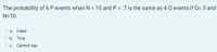 The probability of 6 P events when N = 10 and P = .7 is the same as 4 Q events if Q=.3 and
N=10.
a.
False
O b. True
O c. Cannot say
