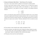 1. Solving the Heckscher-Ohlin Model - Trade Between Two Countries.
Your answer to this question should be qualitative and motivated by graphical analysis.
We look at trade between Japan and China Consumers in the two countries have identical,
homothetic preferences over two goods, textiles (t) and electronics (e). The two goods are
produced using labor (L) and capital (K) as inputs, according to the following production
functions:
Y. =
Y, =
where Y. (Y;) denotes the output produced in the electronics (textiles) sector, K. (K;) denotes
the amount of capital used for electronics (textiles) production, and Le (Lt) denotes the amount
of labor used for electronics (textiles) production. The technologies described by the production
functions are common across countries. The factor endowments of the two countries are given
by:
LC = 1000 ; K© = 200
L' = 100 ; K' = 200.
(d) Does opening to trade necessarily imply complete specialization? Why?
(e) How does opening to trade affect factor prices? Explain the intuition behind your answer.
For each country, draw a picture describing the equilibrium in the factor markets (in the
(*) plane). Indicate the equilibrium before and after trade opening.
(f) Who gains and who loses from trade liberalization?
