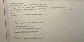 A drawer contains black socks and white socks. 80% of the
socks are white socks. A number generator simulates randomly
selecting 10 socks from the drawer. The number generator is
used 10 times and the number of white socks in each trial is
shown in the dot plot.
Which description is correct about the number generator being
fair or not?
The number generator is fair. It picked white socks
half of the time.
The number generator is not fair. The correct
percentage of white socks was not chosen at all.
The number generator is fair. It picked the
approximate percentage of white socks most of the
time.
The number generator is not fair. In three
experiments, it picked white socks 90% of the time.
012 3
5 6 7 8 9 10