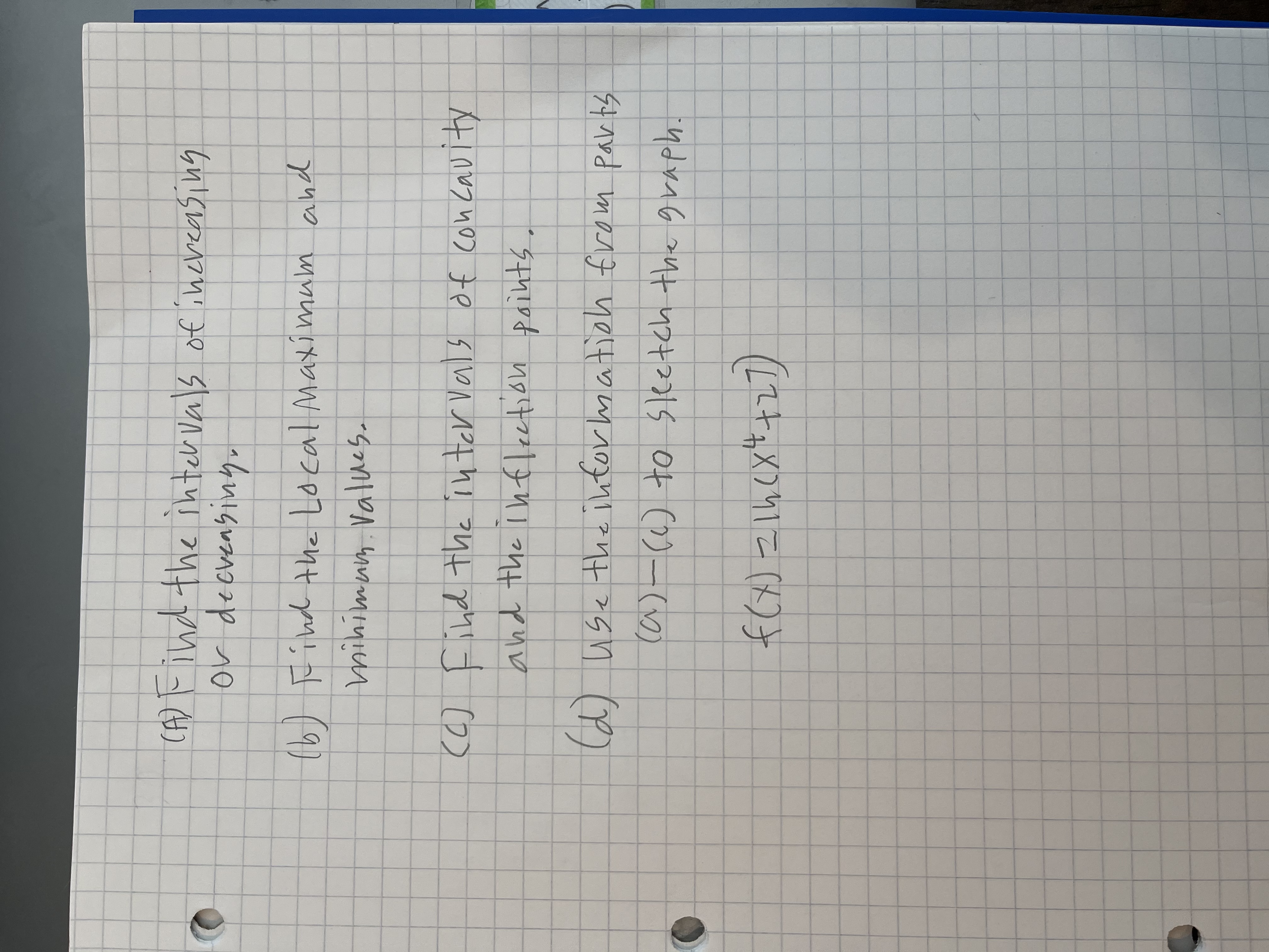 CA) Find the inter Vals of increasing
or decvensiny,
(b)
(6) Find the Local Maxi mum and
mihimum Values.
(6) Find the inter vals of con Cavity
and the infleetion paints.
(d) use the ihtor mation from parts
ca)-() to sketch the graph.
