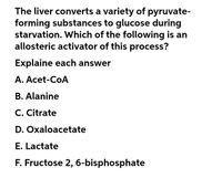 The liver converts a variety of pyruvate-
forming substances to glucose during
starvation. Which of the following is an
allosteric activator of this process?
Explaine each answer
A. Acet-CoA
B. Alanine
C. Citrate
D. Oxaloacetate
E. Lactate
F. Fructose 2, 6-bisphosphate
