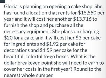 Gloria is planning on opening a cake shop. She
has found a location that rents for $15,550 per
year and it will cost her another $13,716 to
furnish the shop and purchase all the
necessary equipment. She plans on charging
$20 for a cake and it will cost her $3 per cake
for ingredients and $1.92 per cake for
decorations and $1.59 per cake for the
beautiful, colorful to-go boxes. What is the
dollar breakeven point she will need to earn to
cover her costs in the first year? Round to the
nearest whole number.