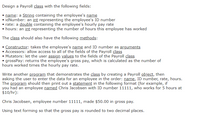 Design a Payroll class with the following fields:
name: a String containing the employee's name
• idNumber: an int representing the employee's ID number
rate: a double containing the employee's hourly pay rate
• hours: an int representing the number of hours this employee has worked
The class should also have the following methods:
Constructor: takes the employee's name and ID number as arguments
Accessors: allow access to all of the fields of the Payroll class
• Mutators: let the user assign values to the fields of the Payroll class
• grossPay: returns the employee's gross pay, which is calculated as the number of
hours worked times the hourly pay rate.
Write another program that demonstrates the class by creating a Payroll object, then
asking the user to enter the data for an employee in the order: name, ID number, rate, hours.
The program should then print out a statement in the following format (for example, if
you had an employee named Chris Jacobsen with ID number 11111, who works for 5 hours at
$10/hr):
Chris Jacobsen, employee number 11111, made $50.00 in gross pay.
Using text forming so that the gross pay is rounded to two decimal places.
