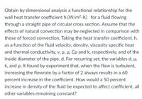 Obtain by dimensional analysis a functional relationship for the
wall heat transfer coefficient h (W/m2-K) for a fluid flowing
through a straight pipe of circular cross section. Assume that the
effects of natural convection may be neglected in comparison with
those of forced convection. Taking the heat transfer coefficient, h,
as a function of the fluid velocity, density, viscosity specific heat
and thermal conductivity, v, p, µ, Cp and k, respectively, and of the
inside diameter of the pipe, d. For recurring set, the variables d, µ,
H,
k, and p. It found by experiment that, when the flow is turbulent,
increasing the flowrate by a factor of 2 always results in a 60
percent increase in the coefficient. How would a 50 percent
increase in density of the fluid be expected to affect coefficient, all
other variables remaining constant?
