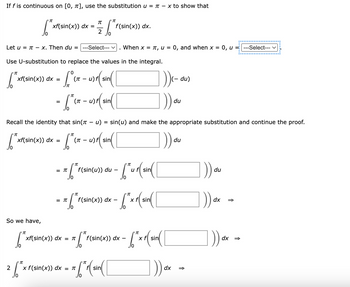 If f is continuous on [0, π], use the substitution u = - x to show that
[²x₁
/0
So we have,
π
[²x₁
xf(sin(x)) dx =
π
2 ["x
10
[T
10
---Select--- V When x = π, u = 0, and when x = 0, u =---Select---
Let u = π - x. Then du =
Use U-substitution to replace the values in the integral.
'0
["xf(sin(x)) dx = [ (ir - () (sin( [
L)
(π
Jπ
π
2
xf(sin(x)) dx = π
- ["(x - 1)r (sin( [
=
(π
f(sin(x)) dx.
Recall the identity that sin(π - u) = sin(u) and make the appropriate substitution and continue the proof.
["x²{(sin(x)) dx = ["(x - u)r (sin(
(π
)) du
-x [ "r(sin(us) on - ["ur(sin( [
=
du
= x (" (sin(x)) dx - (²xr(sin( [
x f(sin(x)) dx = π
--6²
7. STF (
f(sin(x)) dx
"π
= = ["r (sin( [
10
"π
- [² x r( sin ( [
(- du)
1)) a
dx
du
→
)) au
dx
介
])) dx =