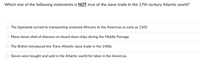 Which one of the following statements is NOT true of the slave trade in the 17th century Atlantic world?
The Spaniards turned to transporting enslaved Africans to the Americas as early as 1503
Many slaves died of diseases on board slave ships during the Middle Passage
The British introduced the Trans-Atlantic slave trade in the 1400s
Slaves were bought and sold in the Atlantic world for labor in the Americas.
